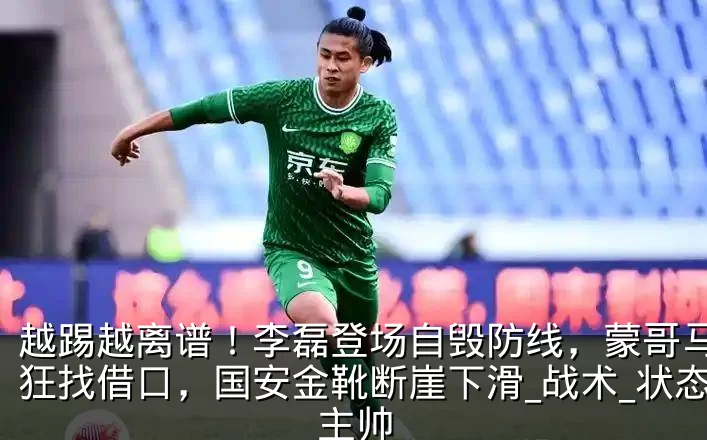 越踢越离谱！李磊登场自毁防线，蒙哥马利疯狂找借口，国安金靴断崖下滑_战术_状态_主帅